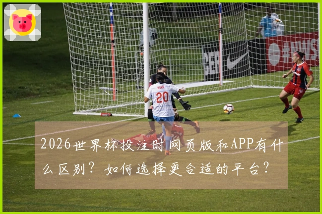 2026世界杯投注时网页版和APP有什么区别？如何选择更合适的平台？